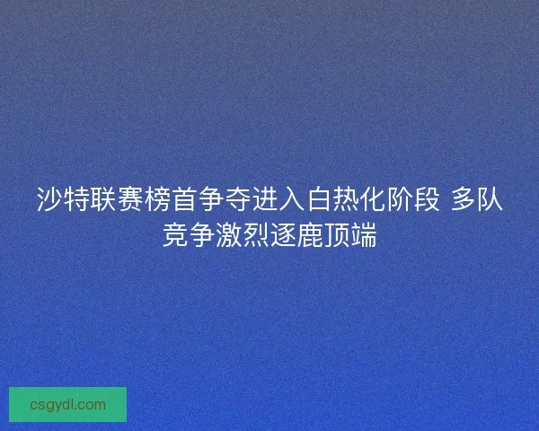 沙特联赛榜首争夺进入白热化阶段 多队竞争激烈逐鹿顶端