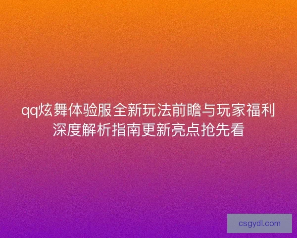 qq炫舞体验服全新玩法前瞻与玩家福利深度解析指南更新亮点抢先看
